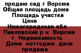 продаю сад г.Ворсма › Общая площадь дома ­ 16 › Площадь участка ­ 500 › Цена ­ 450 000 - Нижегородская обл., Павловский р-н, Ворсма г. Недвижимость » Дома, коттеджи, дачи продажа   . Нижегородская обл.